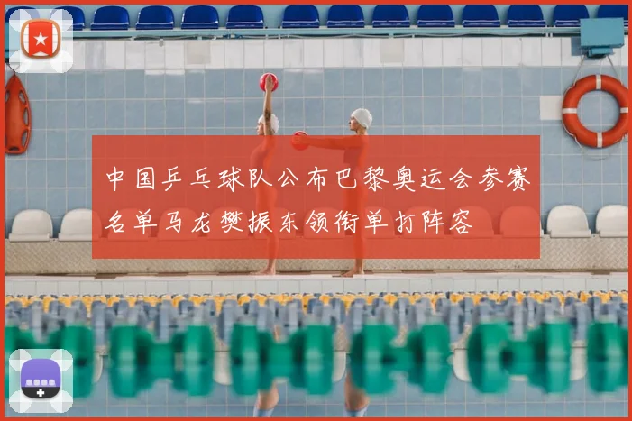 中国乒乓球队公布巴黎奥运会参赛名单马龙樊振东领衔单打阵容