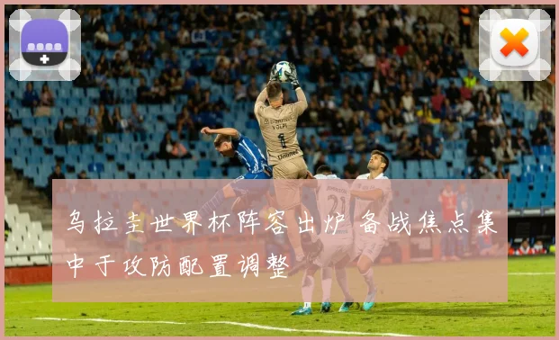 乌拉圭世界杯阵容出炉 备战焦点集中于攻防配置调整