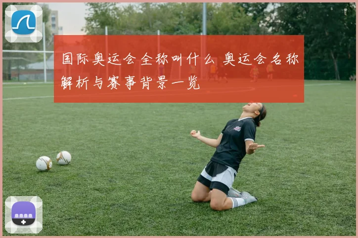 国际奥运会全称叫什么 奥运会名称解析与赛事背景一览