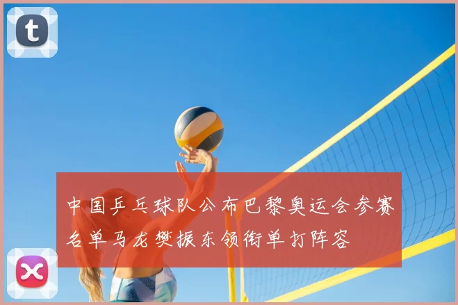 中国乒乓球队公布巴黎奥运会参赛名单马龙樊振东领衔单打阵容