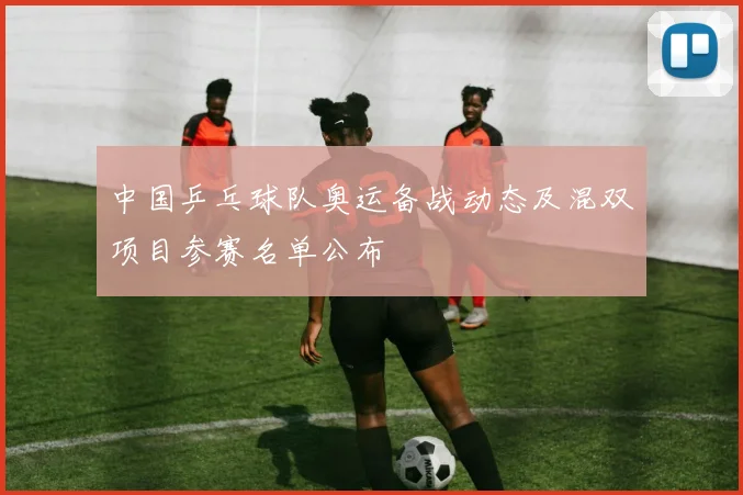 中国乒乓球队奥运备战动态及混双项目参赛名单公布