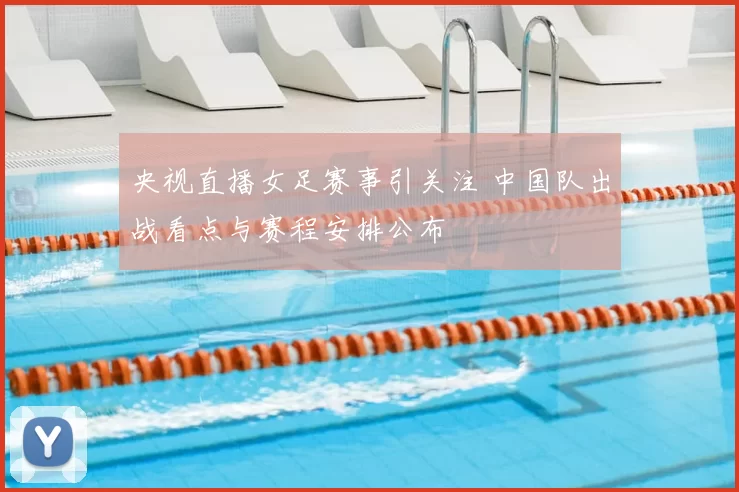 央视直播女足赛事引关注 中国队出战看点与赛程安排公布