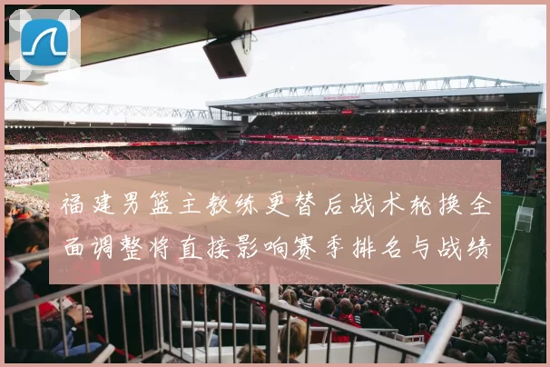 福建男篮主教练更替后战术轮换全面调整将直接影响赛季排名与战绩