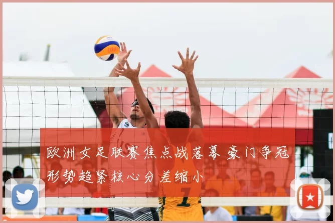 欧洲女足联赛焦点战落幕 豪门争冠形势趋紧核心分差缩小
