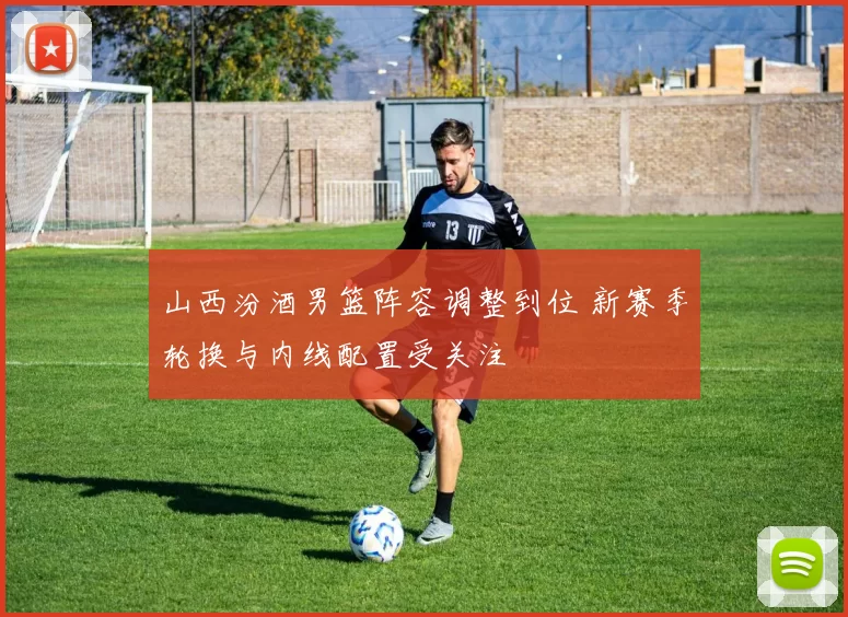 山西汾酒男篮阵容调整到位 新赛季轮换与内线配置受关注