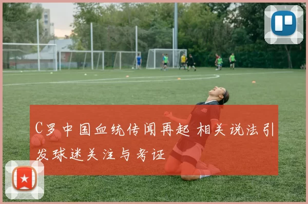 C罗中国血统传闻再起 相关说法引发球迷关注与考证