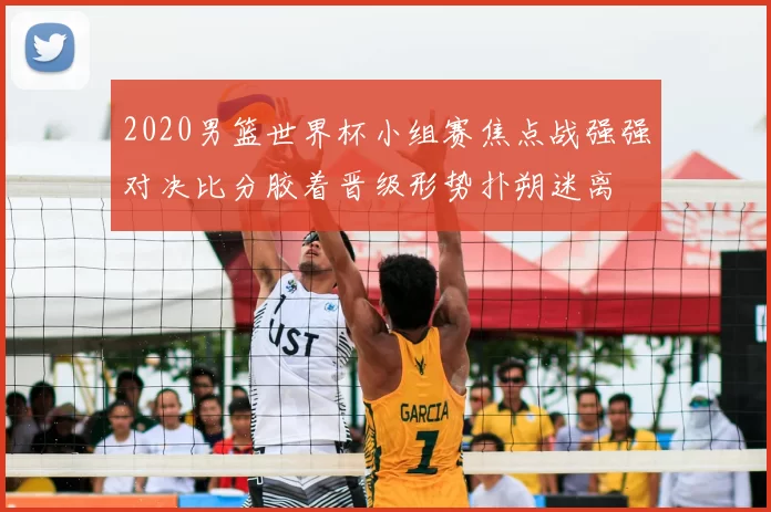2020男篮世界杯小组赛焦点战强强对决比分胶着晋级形势扑朔迷离