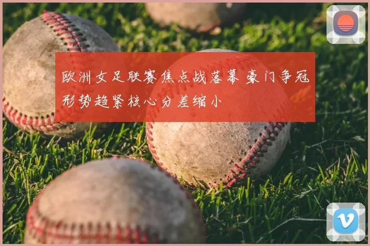 欧洲女足联赛焦点战落幕 豪门争冠形势趋紧核心分差缩小