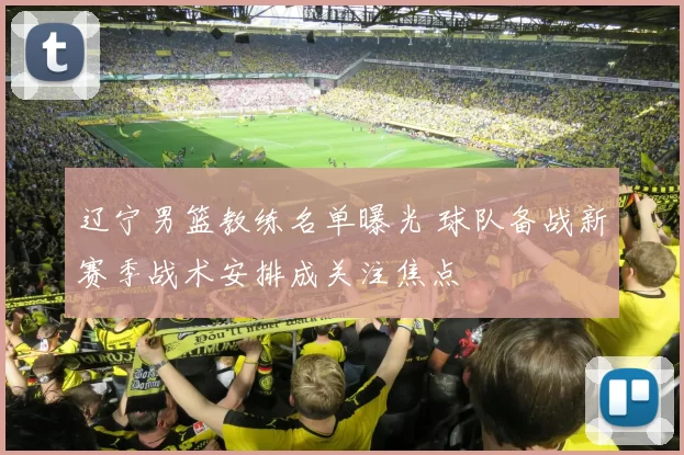 辽宁男篮教练名单曝光 球队备战新赛季战术安排成关注焦点