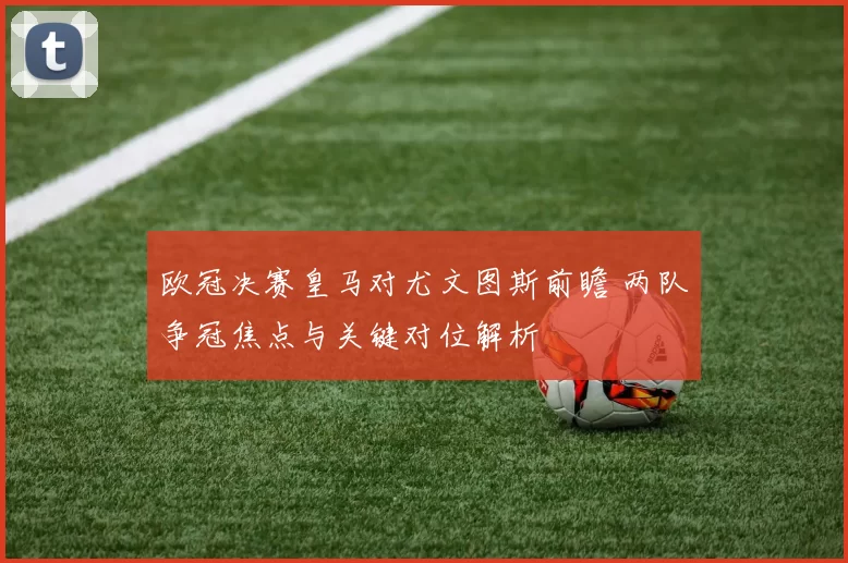 欧冠决赛皇马对尤文图斯前瞻 两队争冠焦点与关键对位解析