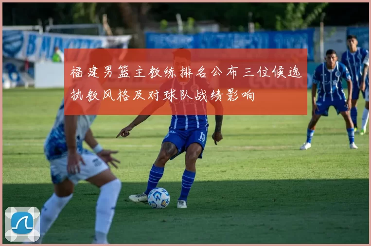 福建男篮主教练排名公布三位候选执教风格及对球队战绩影响