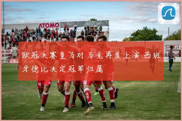 欧冠决赛皇马对马竞再度上演 西班牙德比决定冠军归属