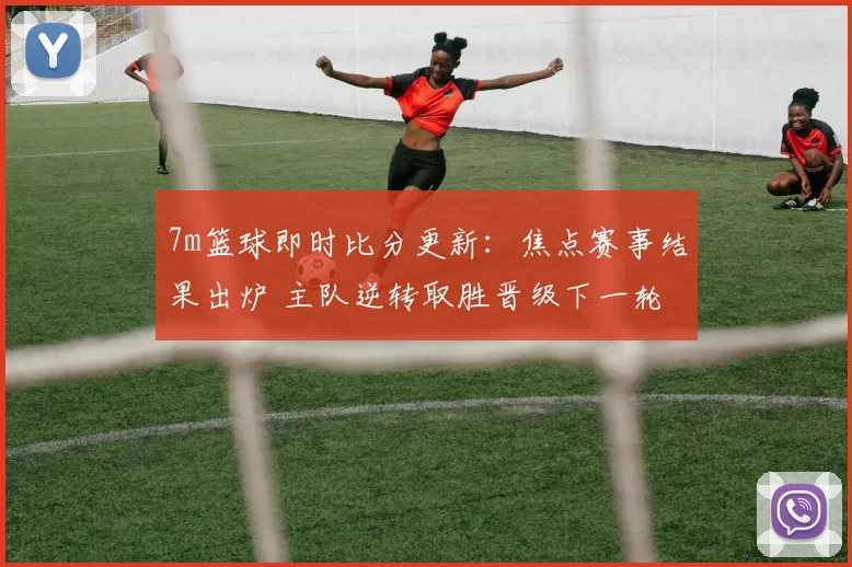 7m篮球即时比分更新：焦点赛事结果出炉 主队逆转取胜晋级下一轮