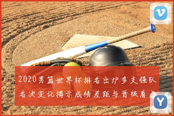 2020男篮世界杯排名出炉多支强队名次变化揭示成绩差距与晋级看点