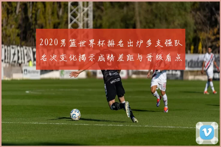 2020男篮世界杯排名出炉多支强队名次变化揭示成绩差距与晋级看点