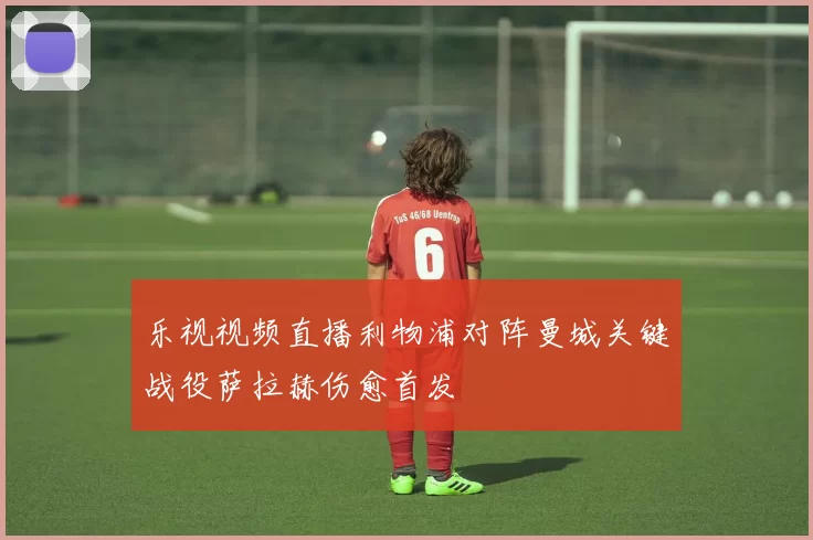 乐视视频直播利物浦对阵曼城关键战役萨拉赫伤愈首发