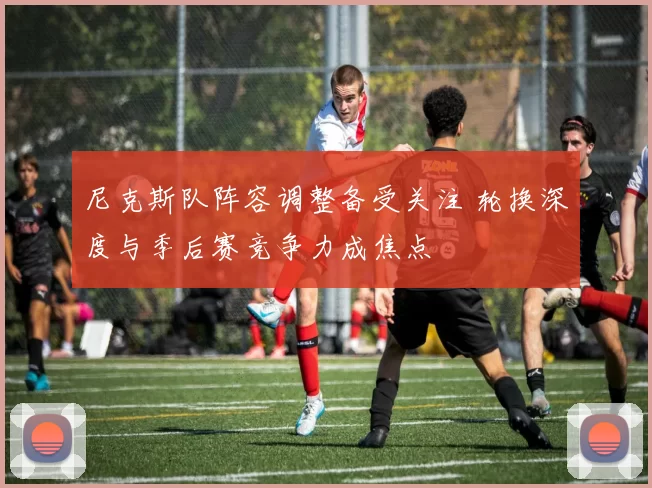 尼克斯队阵容调整备受关注 轮换深度与季后赛竞争力成焦点