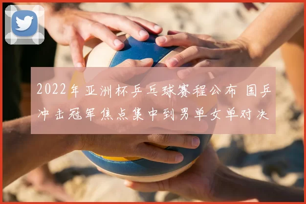 2022年亚洲杯乒乓球赛程公布 国乒冲击冠军焦点集中到男单女单对决