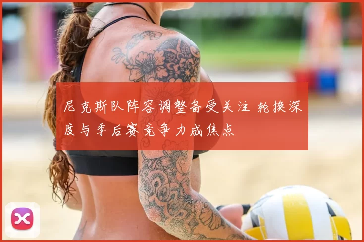 尼克斯队阵容调整备受关注 轮换深度与季后赛竞争力成焦点