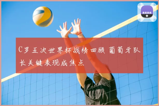 C罗五次世界杯战绩回顾 葡萄牙队长关键表现成焦点