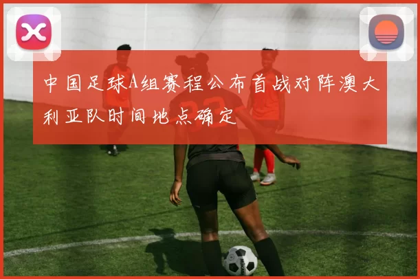中国足球A组赛程公布首战对阵澳大利亚队时间地点确定