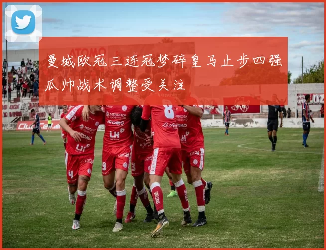 曼城欧冠三连冠梦碎皇马止步四强瓜帅战术调整受关注