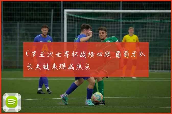 C罗五次世界杯战绩回顾 葡萄牙队长关键表现成焦点
