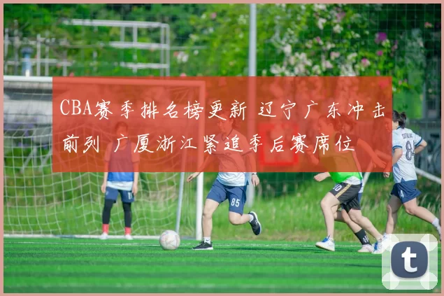 CBA赛季排名榜更新 辽宁广东冲击前列 广厦浙江紧追季后赛席位