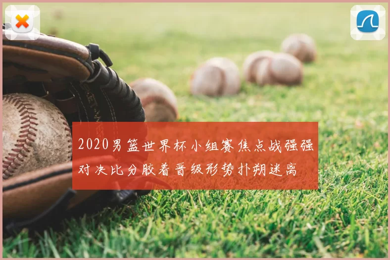 2020男篮世界杯小组赛焦点战强强对决比分胶着晋级形势扑朔迷离