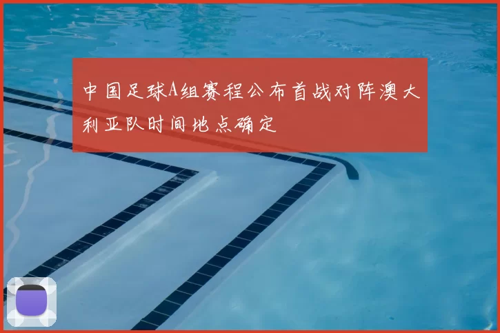 中国足球A组赛程公布首战对阵澳大利亚队时间地点确定