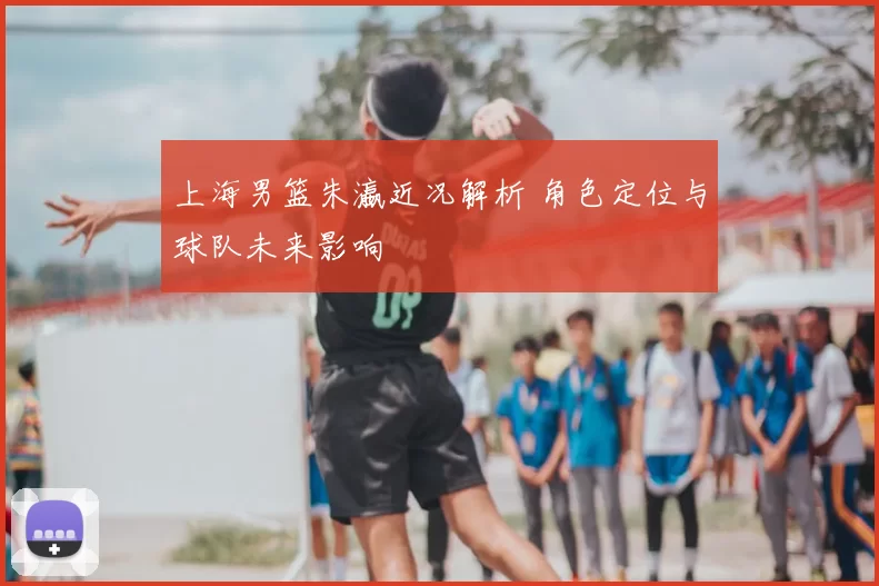 上海男篮朱瀛近况解析 角色定位与球队未来影响