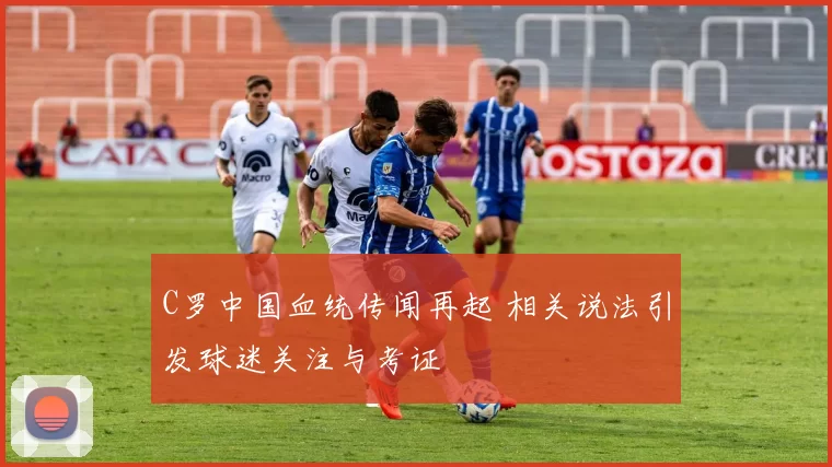C罗中国血统传闻再起 相关说法引发球迷关注与考证