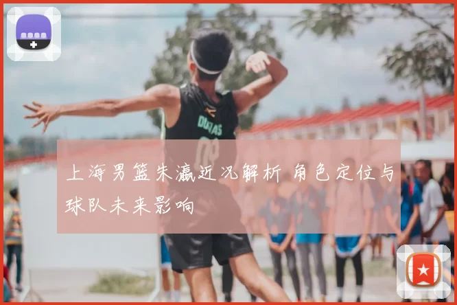 上海男篮朱瀛近况解析 角色定位与球队未来影响