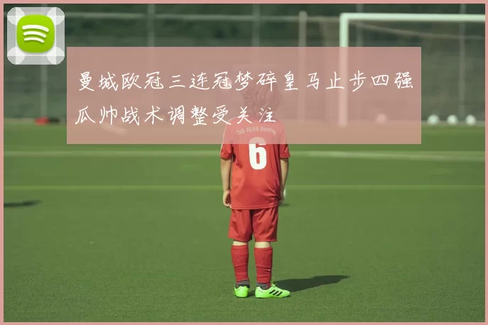 曼城欧冠三连冠梦碎皇马止步四强瓜帅战术调整受关注