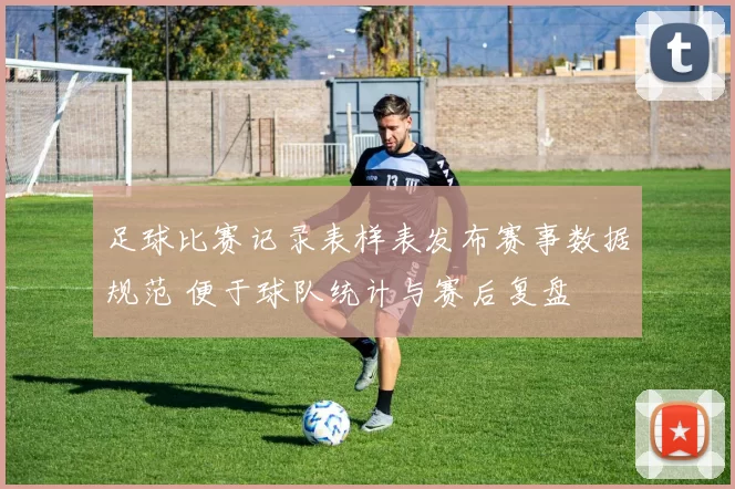 足球比赛记录表样表发布赛事数据规范 便于球队统计与赛后复盘