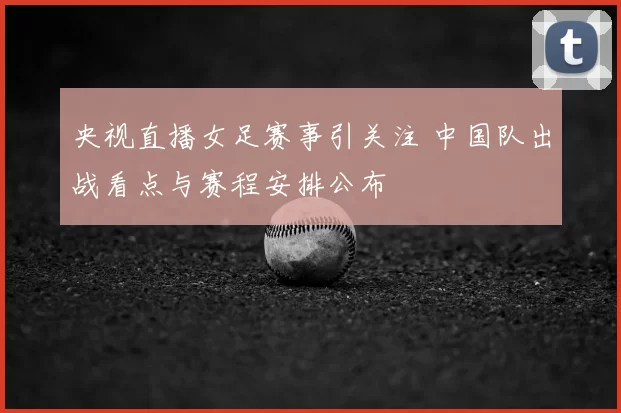 央视直播女足赛事引关注 中国队出战看点与赛程安排公布